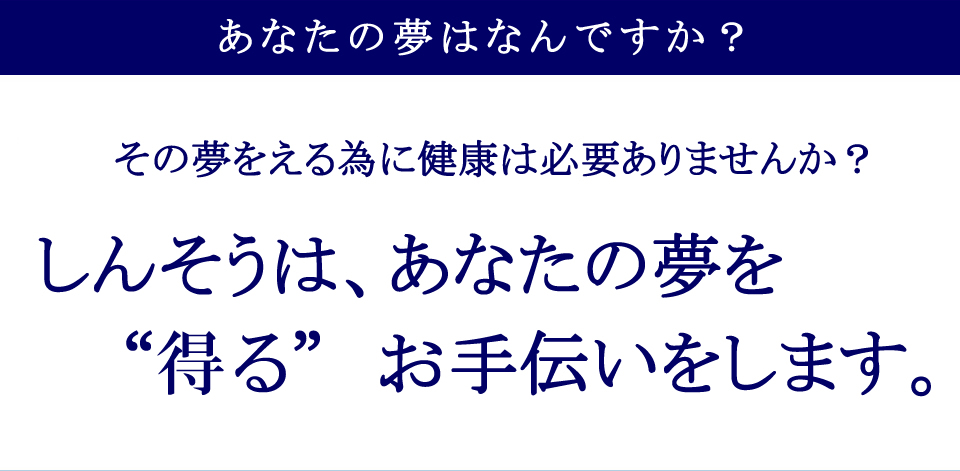 あなたの夢はなんですか？その夢をえる為に健康は必要ありませんか？ しんそうは、あなたの夢を“える”お手伝いをします。